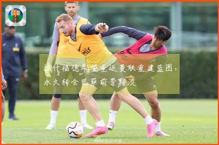 拉什福德希望重返曼联重建蓝图，永久转会巴萨前景黯淡