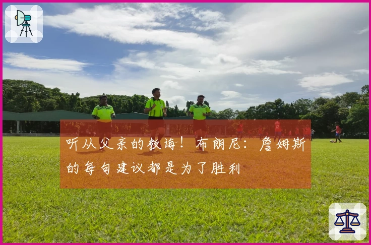 听从父亲的教诲！布朗尼：詹姆斯的每句建议都是为了胜利