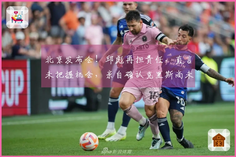 北京发布会！邱彪再担责任，直言未把握机会，亲自确认克里斯尚未康复
