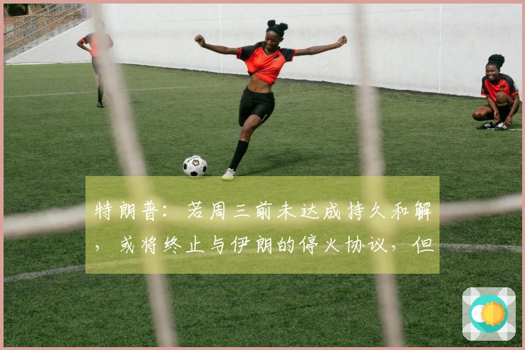 特朗普：若周三前未达成持久和解，或将终止与伊朗的停火协议，但封锁仍持续，伊朗不得拥核