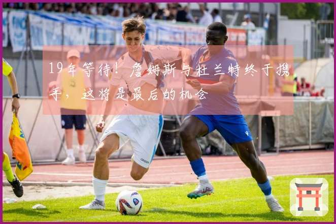 19年等待！詹姆斯与杜兰特终于携手，这将是最后的机会