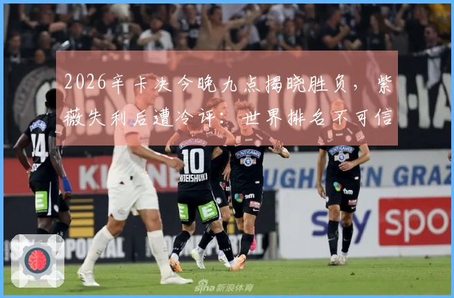 2026辛卡决今晚九点揭晓胜负，紫薇失利后遭冷评：世界排名不可信