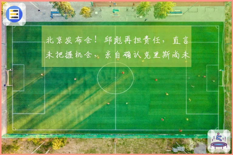 北京发布会！邱彪再担责任，直言未把握机会，亲自确认克里斯尚未康复