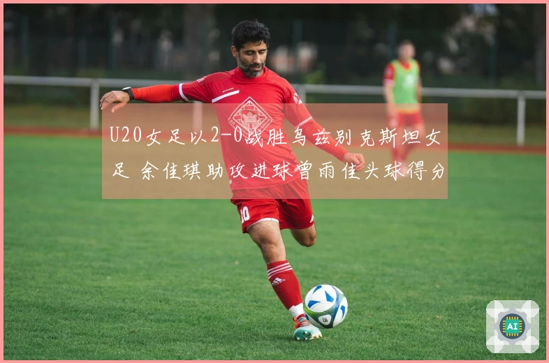 U20女足以2-0战胜乌兹别克斯坦女足 余佳琪助攻进球曾雨佳头球得分