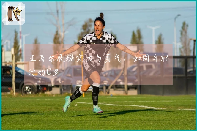 亚马尔展现实力与勇气，如同年轻时的C罗