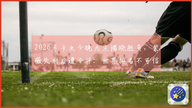 2026辛卡决今晚九点揭晓胜负，紫薇失利后遭冷评：世界排名不可信