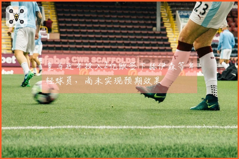 皇马近年投入2亿欧签下赫伊森等年轻球员，尚未实现预期效果