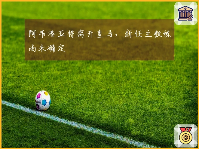 阿韦洛亚将离开皇马，新任主教练尚未确定