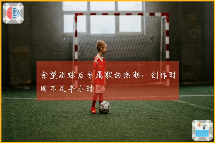 余望进球后专属歌曲热潮，创作时间不足半小时