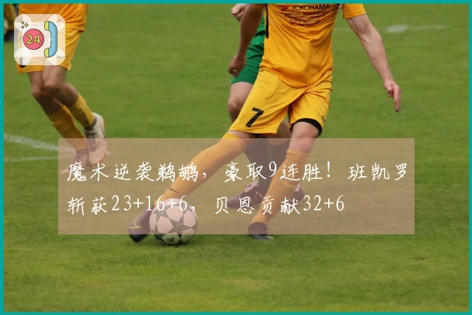 魔术逆袭鹈鹕，豪取9连胜！班凯罗斩获23+16+6，贝恩贡献32+6