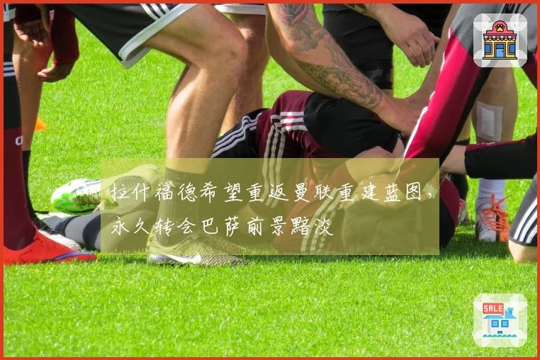 拉什福德希望重返曼联重建蓝图，永久转会巴萨前景黯淡