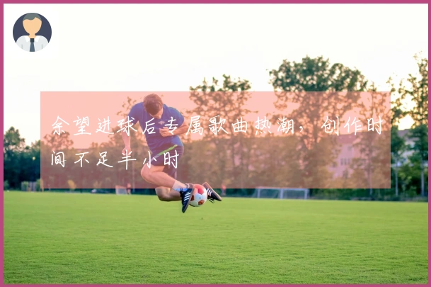 余望进球后专属歌曲热潮，创作时间不足半小时