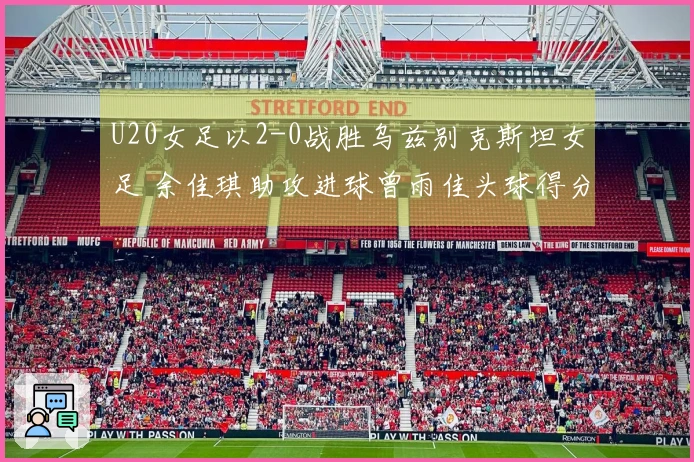 U20女足以2-0战胜乌兹别克斯坦女足 余佳琪助攻进球曾雨佳头球得分