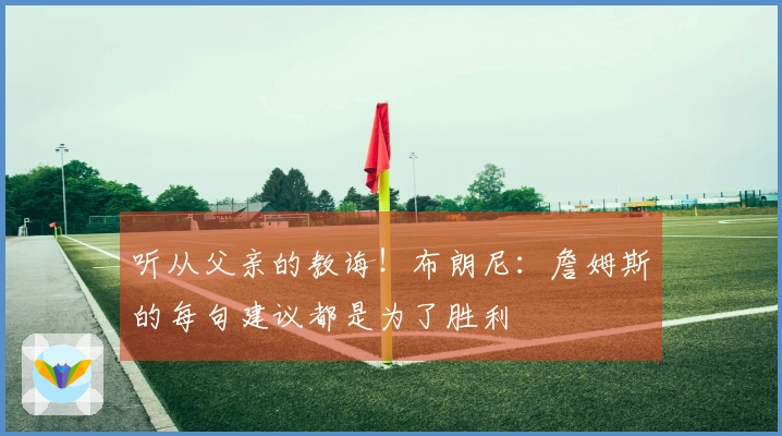 听从父亲的教诲！布朗尼：詹姆斯的每句建议都是为了胜利