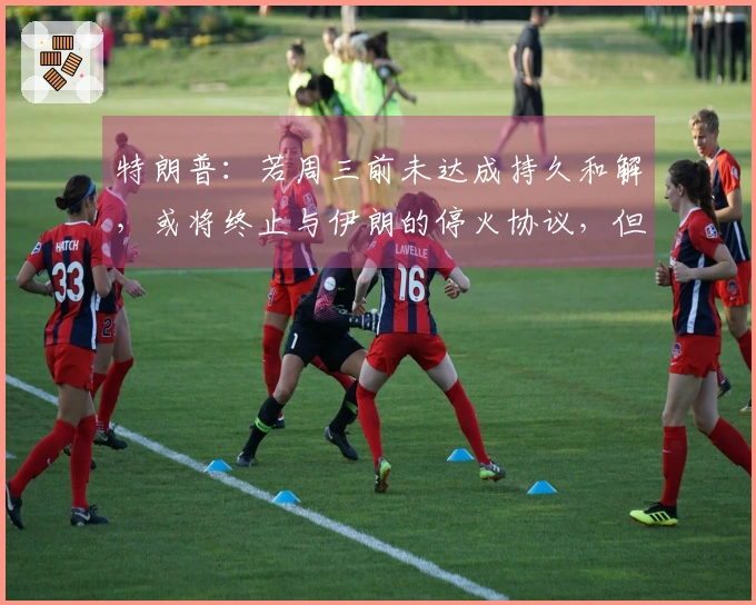 特朗普：若周三前未达成持久和解，或将终止与伊朗的停火协议，但封锁仍持续，伊朗不得拥核