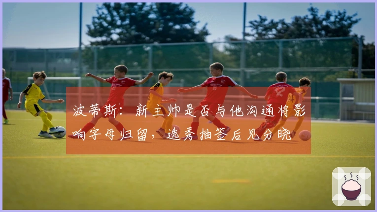 波蒂斯：新主帅是否与他沟通将影响字母归留，选秀抽签后见分晓