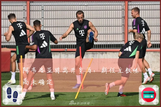 阿韦洛亚将离开皇马，新任主教练尚未确定