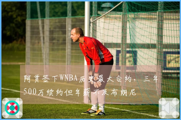 阿贾签下WNBA历史最大合约，三年500万续约但年薪不及布朗尼
